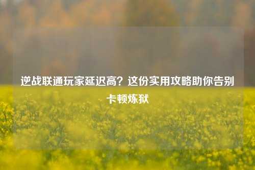逆战联通玩家延迟高？这份实用攻略助你告别卡顿炼狱