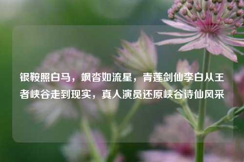 银鞍照白马，飒沓如流星，青莲剑仙李白从王者峡谷走到现实，真人演员还原峡谷诗仙风采