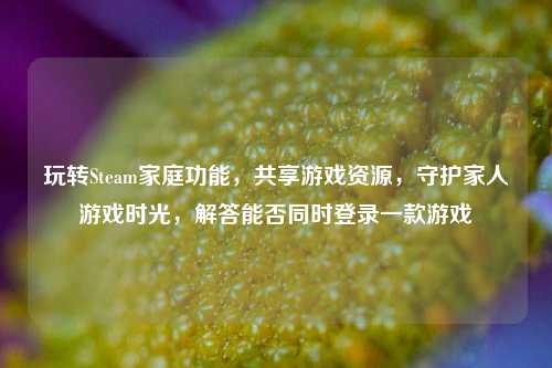 玩转Steam家庭功能，共享游戏资源，守护家人游戏时光，解答能否同时登录一款游戏