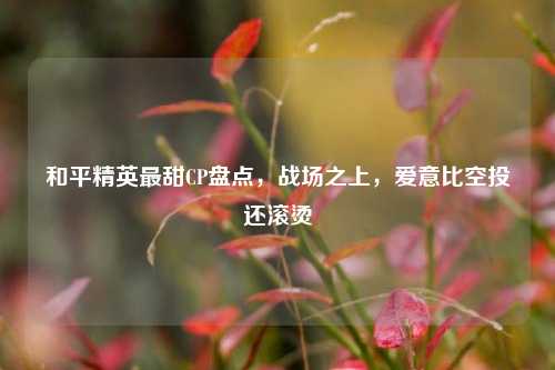 和平精英最甜CP盘点，战场之上，爱意比空投还滚烫