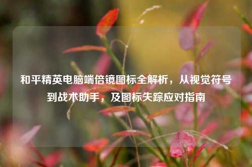 和平精英电脑端倍镜图标全解析，从视觉符号到战术助手，及图标失踪应对指南