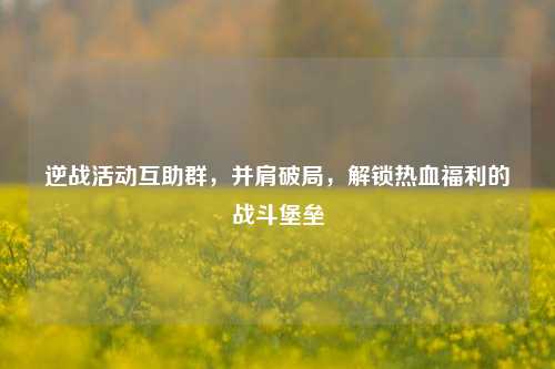 逆战活动互助群，并肩破局，解锁热血福利的战斗堡垒