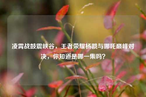 凌霄战鼓震峡谷,王者荣耀杨戬与哪吒巅峰对决,你知道是哪一集吗?