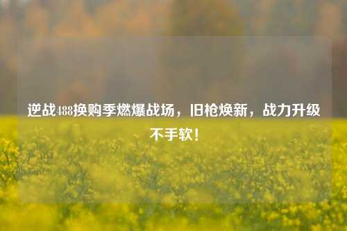 逆战488换购季燃爆战场，旧枪焕新，战力升级不手软！