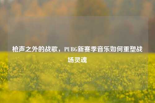 枪声之外的战歌,PUBG新赛季音乐如何重塑战场灵魂