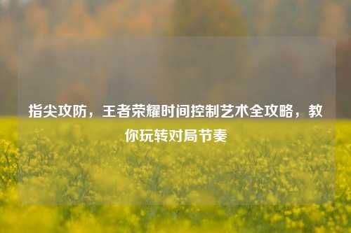 指尖攻防，王者荣耀时间控制艺术全攻略，教你玩转对局节奏
