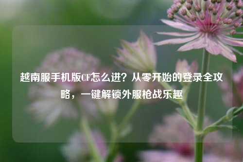 详细阅读:越南服手机版CF怎么进?从零开始的登录全攻略,一键解锁外服枪战乐趣 越南服手机版CF怎么进?从零开始的登录全攻略,一键解锁外服枪战乐趣