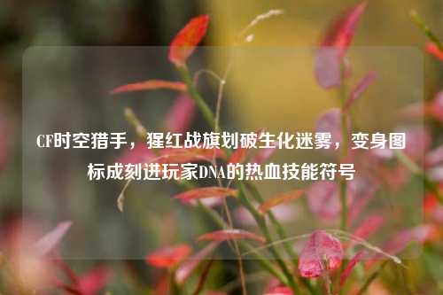 CF时空猎手，猩红战旗划破生化迷雾，变身图标成刻进玩家DNA的热血技能符号