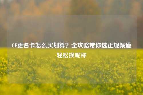 CF更名卡怎么买划算？全攻略带你选正规渠道轻松换昵称