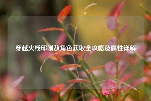 穿越火线邱刚敖角色获取全攻略及属性详解