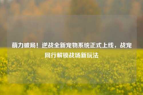 萌力破局！逆战全新宠物系统正式上线，战宠同行解锁战场新玩法