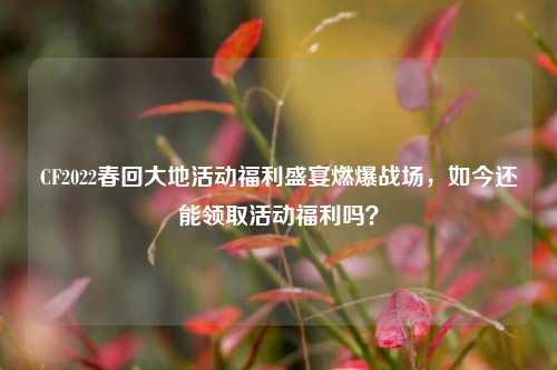 CF2022春回大地活动福利盛宴燃爆战场，如今还能领取活动福利吗？