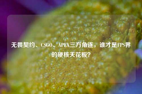 无畏契约、CSGO、APEX三方角逐，谁才是FPS界的硬核天花板？