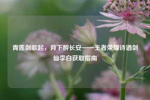 青莲剑歌起，月下醉长安——王者荣耀诗酒剑仙李白获取指南