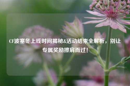 CF波塞冬上线时间揭秘&活动结束全解析，别让专属奖励擦肩而过！