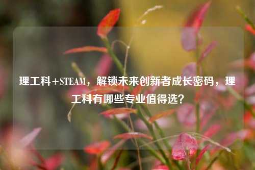 理工科+STEAM，解锁未来创新者成长密码，理工科有哪些专业值得选？