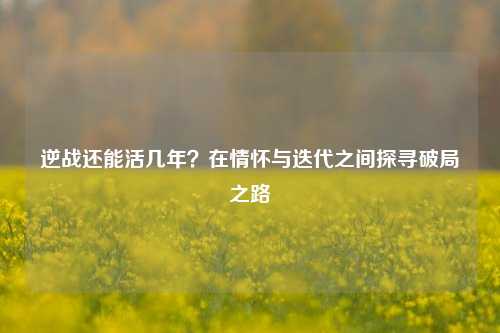 逆战还能活几年？在情怀与迭代之间探寻破局之路