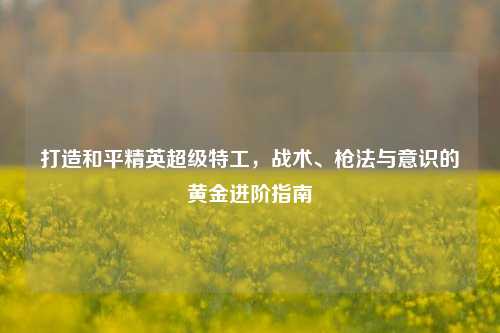 打造和平精英超级特工，战术、枪法与意识的黄金进阶指南