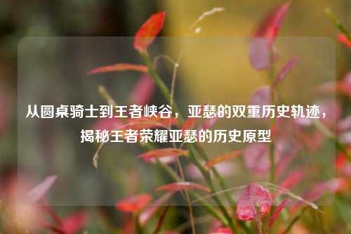 从圆桌骑士到王者峡谷，亚瑟的双重历史轨迹，揭秘王者荣耀亚瑟的历史原型