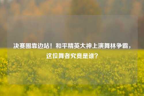 决赛圈靠边站！和平精英大神上演舞林争霸，这位舞者究竟是谁？