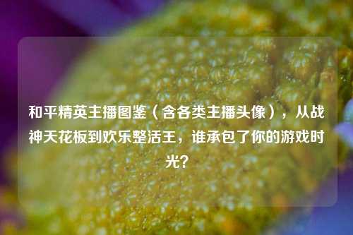 和平精英主播图鉴（含各类主播头像），从战神天花板到欢乐整活王，谁承包了你的游戏时光？
