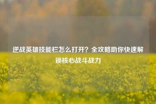 逆战英雄技能栏怎么打开？全攻略助你快速解锁核心战斗战力