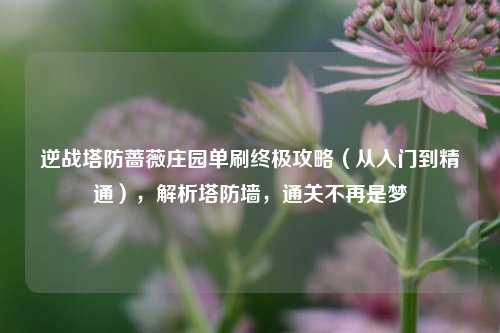 逆战塔防蔷薇庄园单刷终极攻略（从入门到精通），解析塔防墙，通关不再是梦