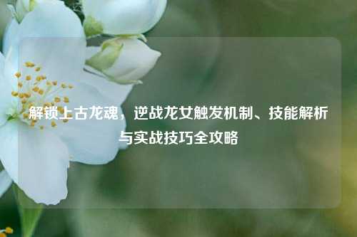 解锁上古龙魂，逆战龙女触发机制、技能解析与实战技巧全攻略