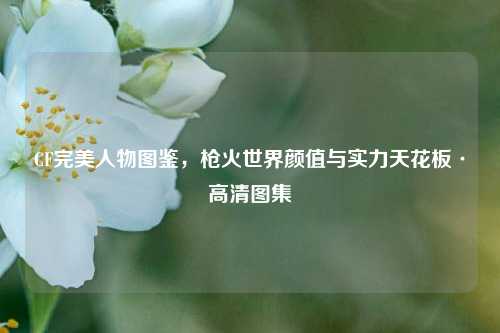 CF完美人物图鉴，枪火世界颜值与实力天花板·高清图集