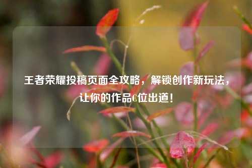 王者荣耀投稿页面全攻略，解锁创作新玩法，让你的作品C位出道！