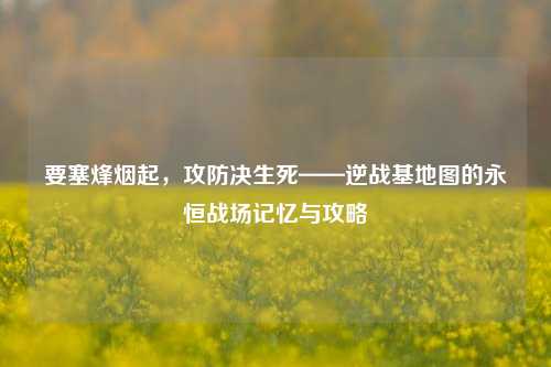 要塞烽烟起，攻防决生死——逆战基地图的永恒战场记忆与攻略